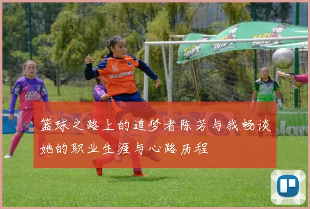 篮球之路上的追梦者陈芳与我畅谈她的职业生涯与心路历程