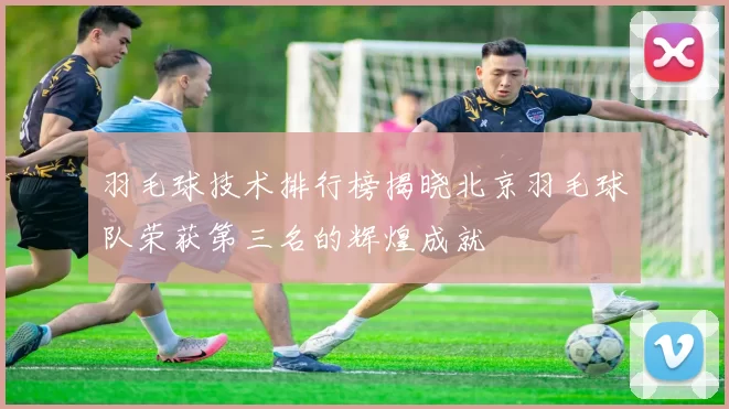 羽毛球技术排行榜揭晓北京羽毛球队荣获第三名的辉煌成就