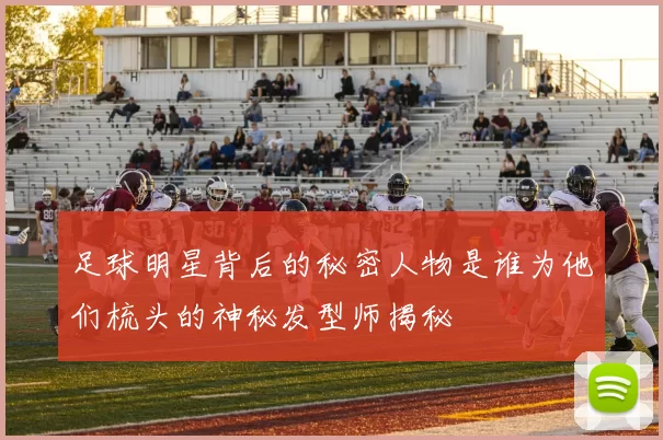 足球明星背后的秘密人物是谁为他们梳头的神秘发型师揭秘