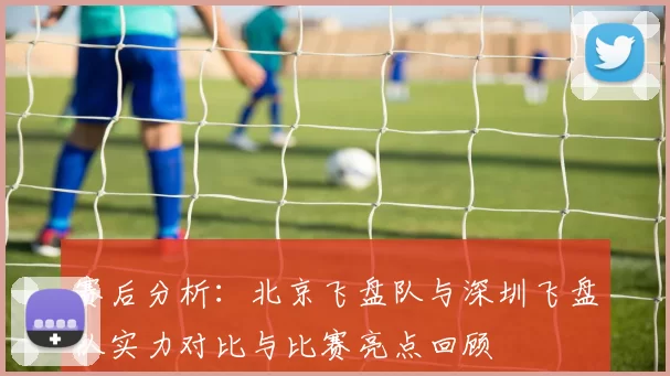 赛后分析：北京飞盘队与深圳飞盘队实力对比与比赛亮点回顾