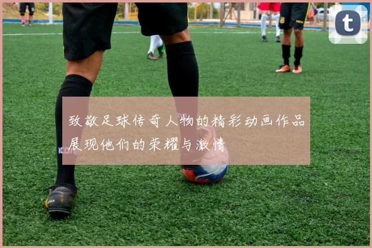 致敬足球传奇人物的精彩动画作品展现他们的荣耀与激情
