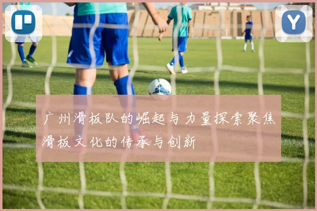广州滑板队的崛起与力量探索聚焦滑板文化的传承与创新