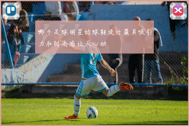 哪个足球明星的球鞋设计最具吸引力和时尚感让人心动