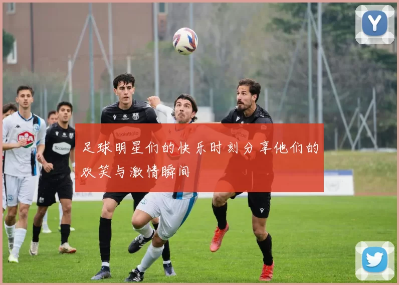 足球明星们的快乐时刻分享他们的欢笑与激情瞬间