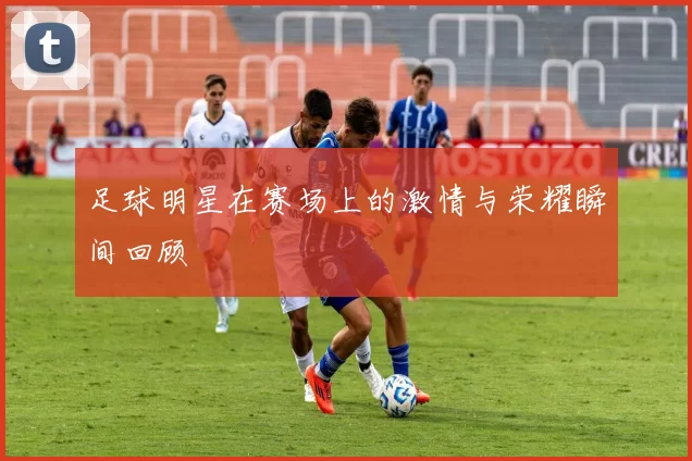 足球明星在赛场上的激情与荣耀瞬间回顾