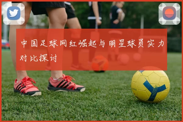 中国足球网红崛起与明星球员实力对比探讨
