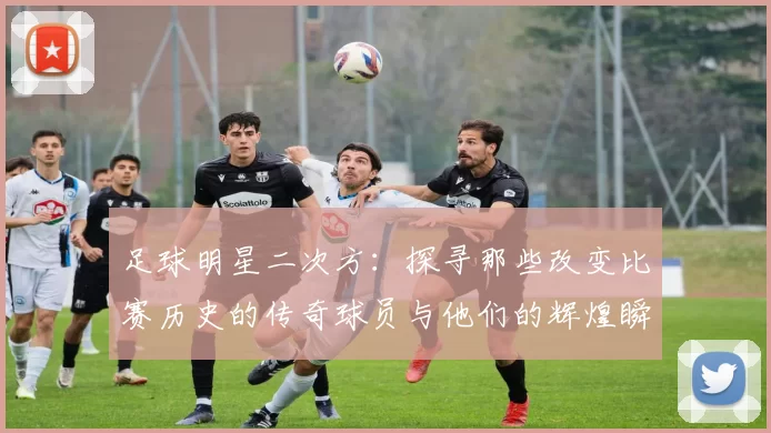 足球明星二次方：探寻那些改变比赛历史的传奇球员与他们的辉煌瞬间