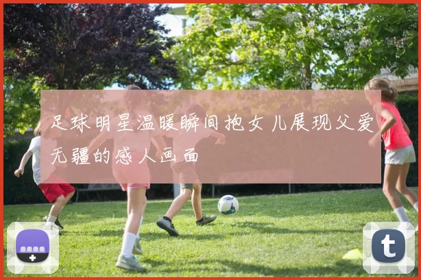 足球明星温暖瞬间抱女儿展现父爱无疆的感人画面