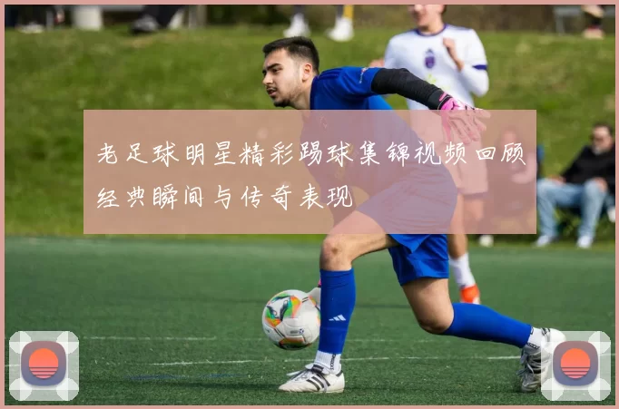 老足球明星精彩踢球集锦视频回顾经典瞬间与传奇表现