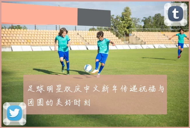 足球明星欢庆中文新年传递祝福与团圆的美好时刻