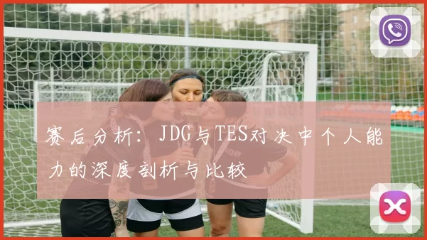 赛后分析：JDG与TES对决中个人能力的深度剖析与比较