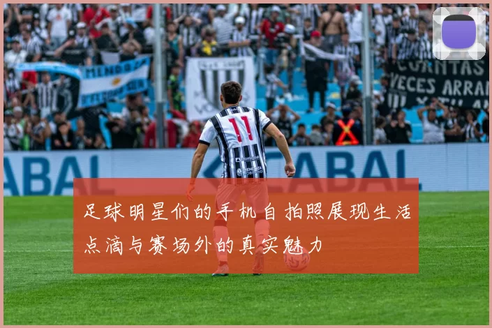 足球明星们的手机自拍照展现生活点滴与赛场外的真实魅力