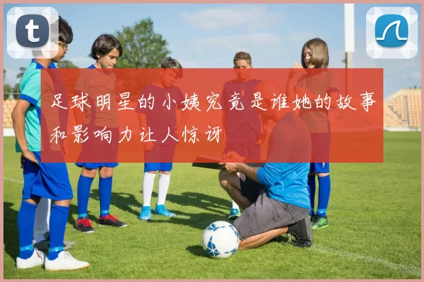 足球明星的小姨究竟是谁她的故事和影响力让人惊讶