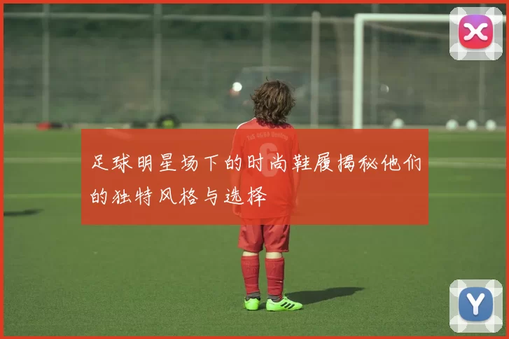 足球明星场下的时尚鞋履揭秘他们的独特风格与选择