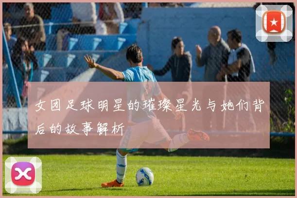 女团足球明星的璀璨星光与她们背后的故事解析