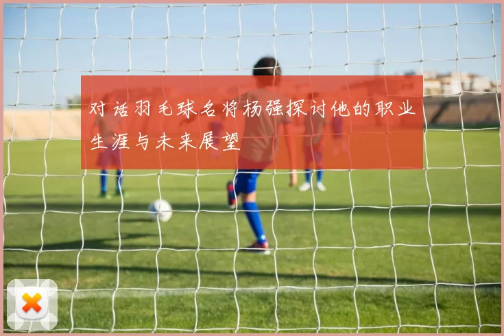 对话羽毛球名将杨强探讨他的职业生涯与未来展望