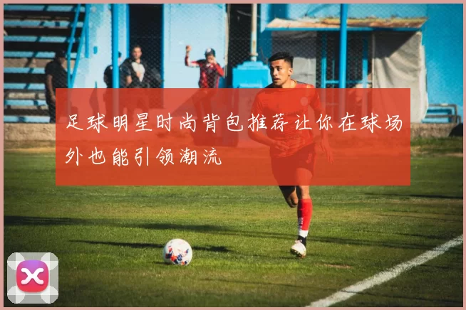 足球明星时尚背包推荐让你在球场外也能引领潮流
