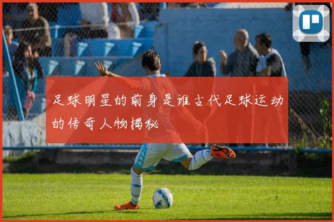 足球明星的前身是谁古代足球运动的传奇人物揭秘