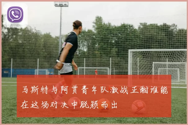 马斯特与阿贾青年队激战正酣谁能在这场对决中脱颖而出