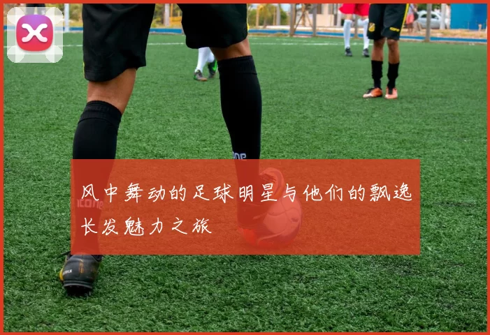 风中舞动的足球明星与他们的飘逸长发魅力之旅