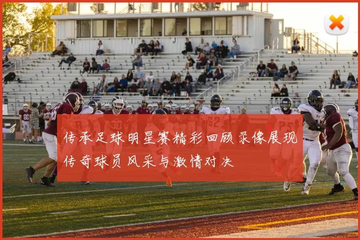 传承足球明星赛精彩回顾录像展现传奇球员风采与激情对决