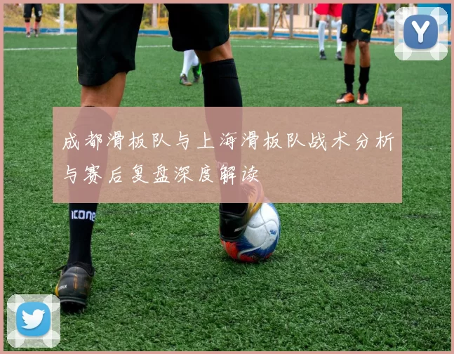 成都滑板队与上海滑板队战术分析与赛后复盘深度解读