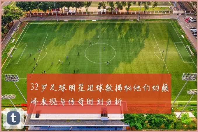 32岁足球明星进球数揭秘他们的巅峰表现与传奇时刻分析