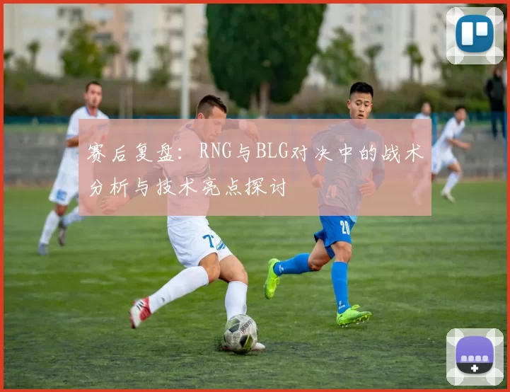 赛后复盘：RNG与BLG对决中的战术分析与技术亮点探讨