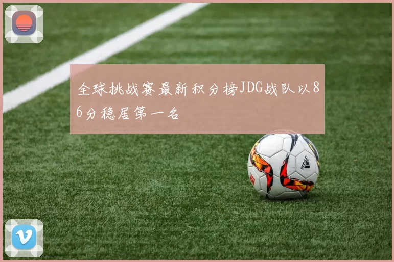 全球挑战赛最新积分榜JDG战队以86分稳居第一名