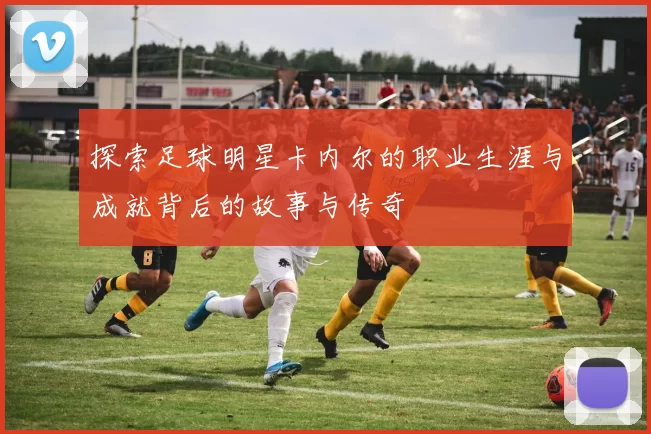 探索足球明星卡内尔的职业生涯与成就背后的故事与传奇