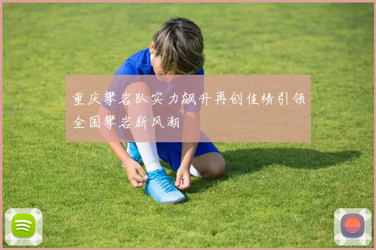 重庆攀岩队实力飙升再创佳绩引领全国攀岩新风潮