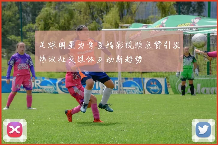 足球明星为肯豆精彩视频点赞引发热议社交媒体互动新趋势
