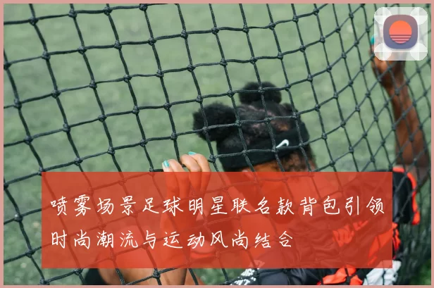 喷雾场景足球明星联名款背包引领时尚潮流与运动风尚结合