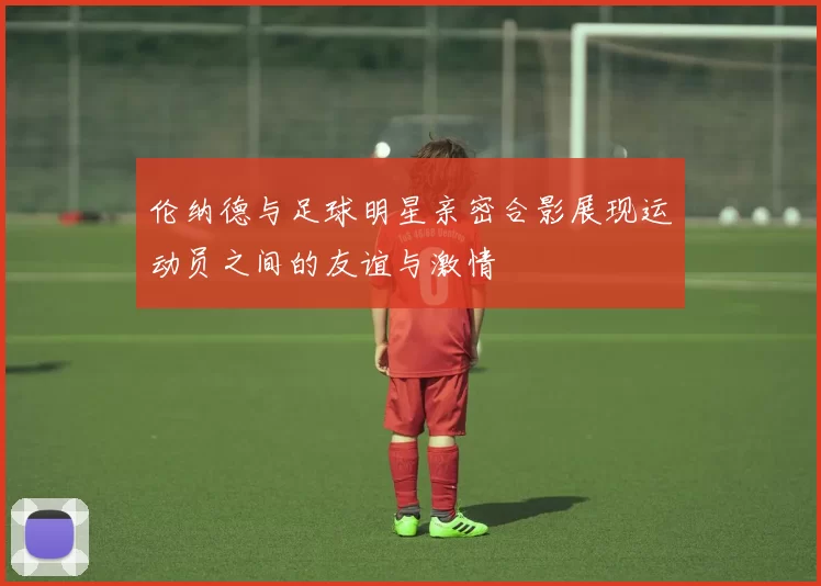 伦纳德与足球明星亲密合影展现运动员之间的友谊与激情