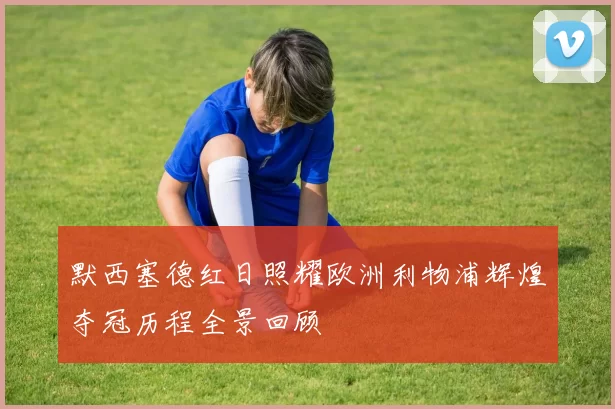 默西塞德红日照耀欧洲利物浦辉煌夺冠历程全景回顾