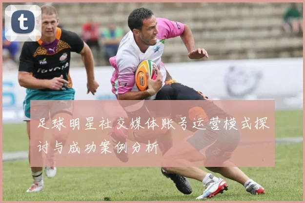足球明星社交媒体账号运营模式探讨与成功案例分析
