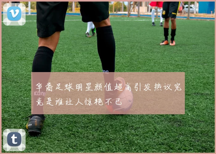 华裔足球明星颜值超高引发热议究竟是谁让人惊艳不已