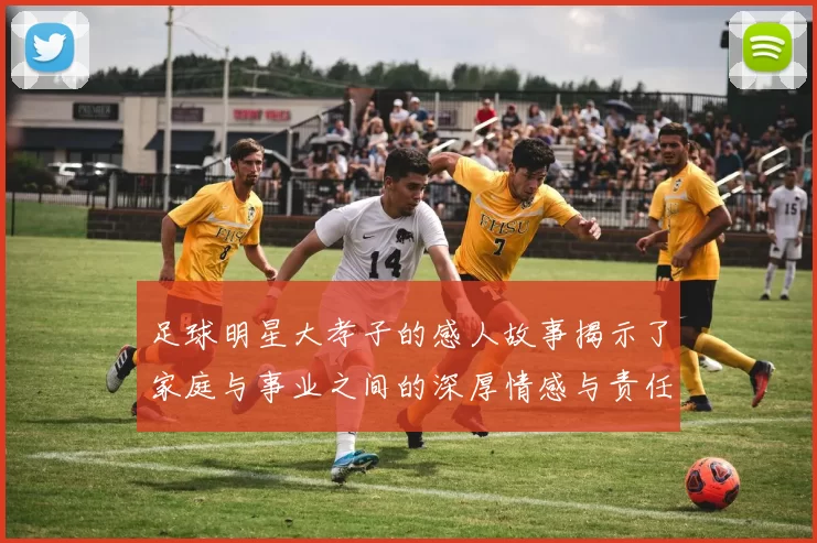 足球明星大孝子的感人故事揭示了家庭与事业之间的深厚情感与责任感