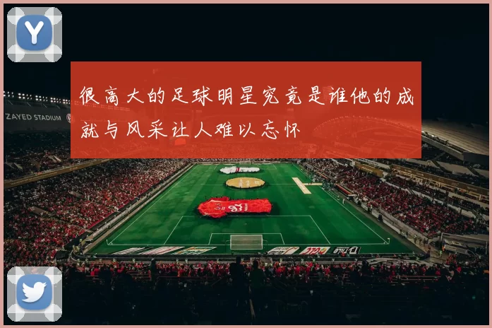 很高大的足球明星究竟是谁他的成就与风采让人难以忘怀