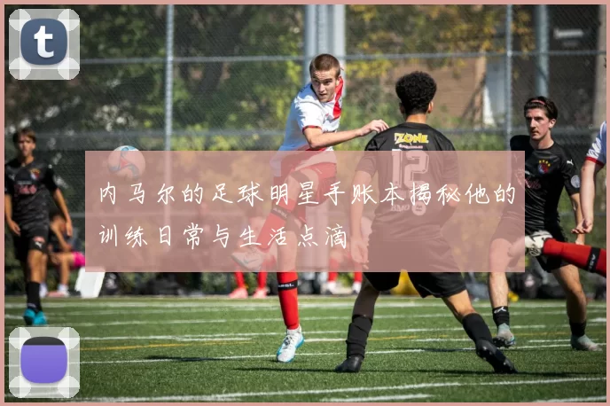 内马尔的足球明星手账本揭秘他的训练日常与生活点滴