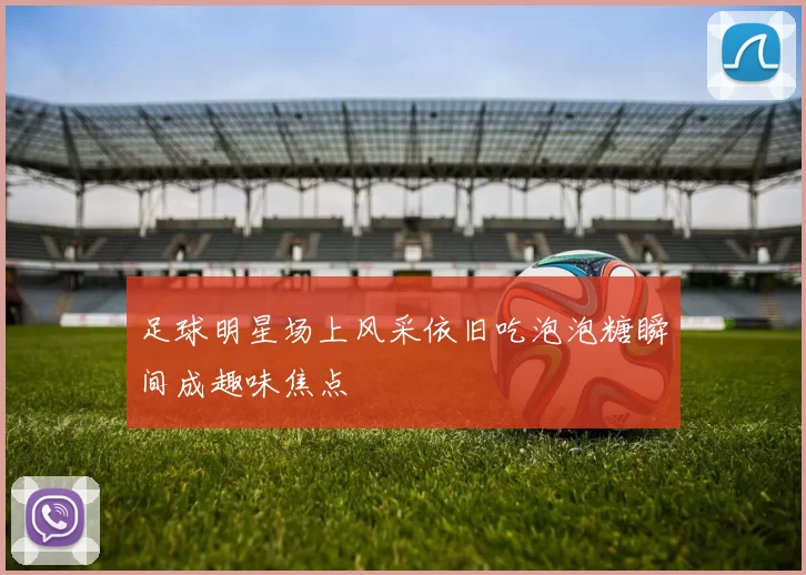 足球明星场上风采依旧吃泡泡糖瞬间成趣味焦点