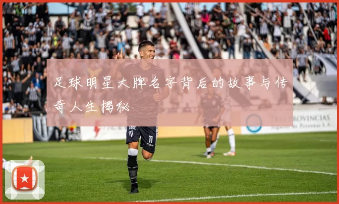 足球明星大牌名字背后的故事与传奇人生揭秘