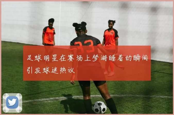 足球明星在赛场上梦游睡着的瞬间引发球迷热议