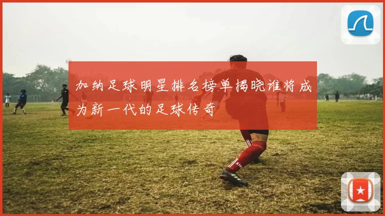 加纳足球明星排名榜单揭晓谁将成为新一代的足球传奇