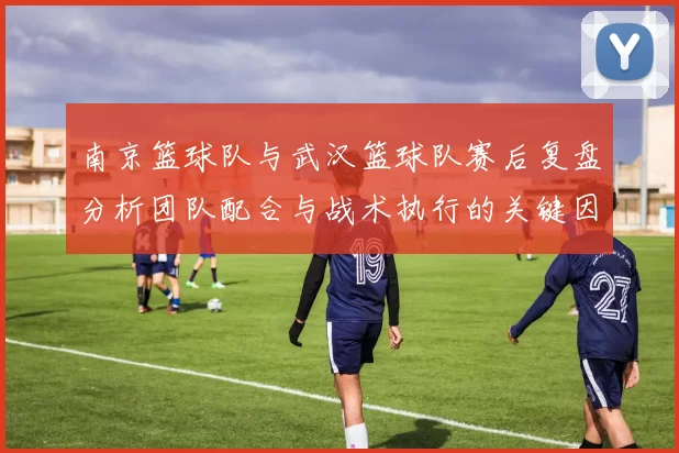 南京篮球队与武汉篮球队赛后复盘分析团队配合与战术执行的关键因素