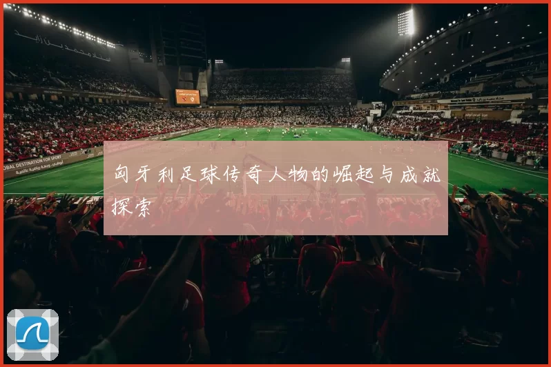匈牙利足球传奇人物的崛起与成就探索