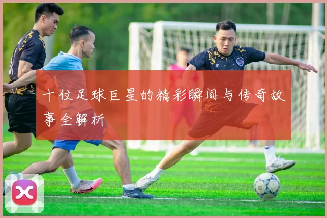 十位足球巨星的精彩瞬间与传奇故事全解析
