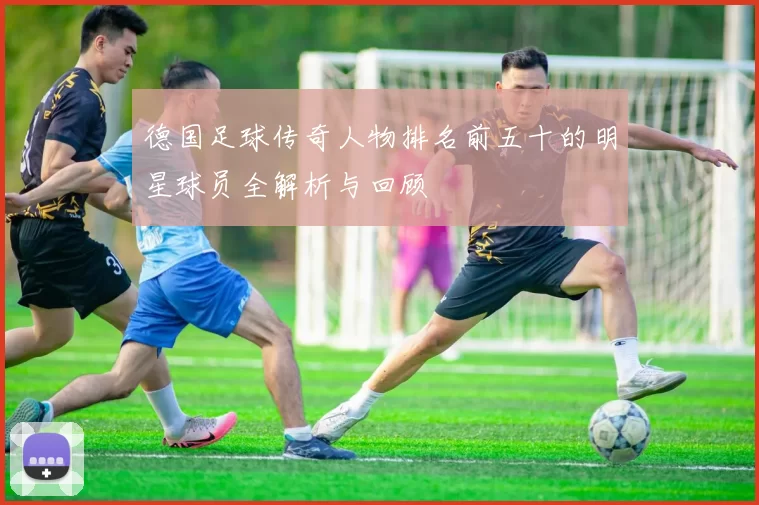 德国足球传奇人物排名前五十的明星球员全解析与回顾