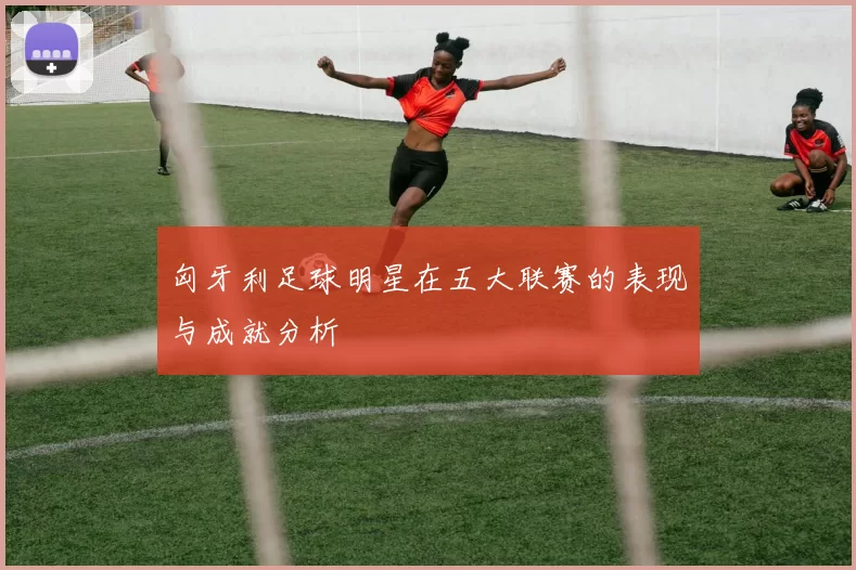 匈牙利足球明星在五大联赛的表现与成就分析