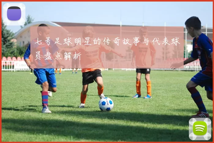 七号足球明星的传奇故事与代表球员盘点解析